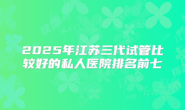 2025年江苏三代试管比较好的私人医院排名前七