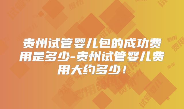 贵州试管婴儿包的成功费用是多少-贵州试管婴儿费用大约多少！