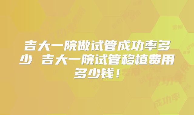 吉大一院做试管成功率多少 吉大一院试管移植费用多少钱！