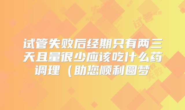 试管失败后经期只有两三天且量很少应该吃什么药调理（助您顺利圆梦