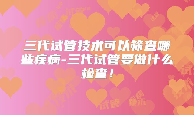 三代试管技术可以筛查哪些疾病-三代试管要做什么检查！