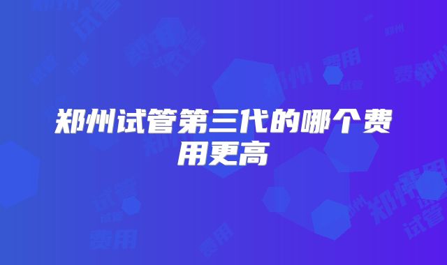 郑州试管第三代的哪个费用更高