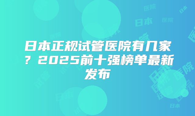 日本正规试管医院有几家？2025前十强榜单最新发布
