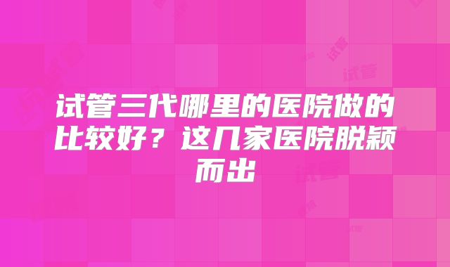 试管三代哪里的医院做的比较好？这几家医院脱颖而出
