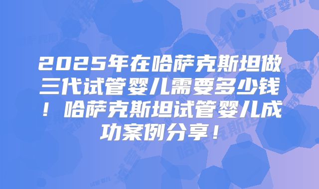 2025年在哈萨克斯坦做三代试管婴儿需要多少钱!哈萨克斯坦试管婴儿成功案例分享!