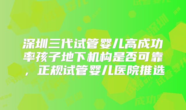 深圳三代试管婴儿高成功率孩子地下机构是否可靠，正规试管婴儿医院推选