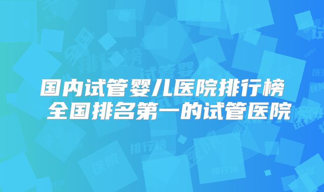 国内试管婴儿医院排行榜 全国排名第一的试管医院