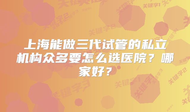 上海能做三代试管的私立机构众多要怎么选医院？哪家好？