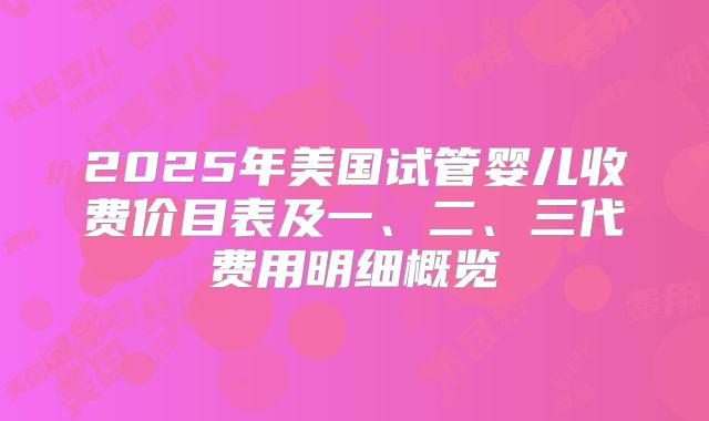 2025年美国试管婴儿收费价目表及一、二、三代费用明细概览
