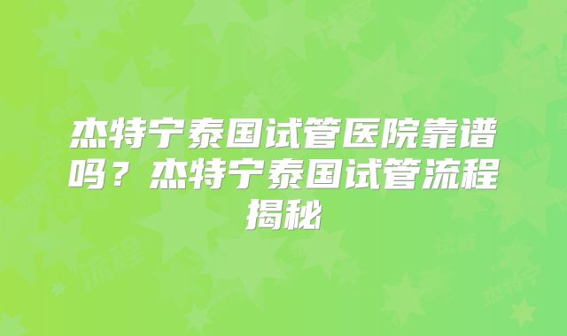 杰特宁泰国试管医院靠谱吗？杰特宁泰国试管流程揭秘