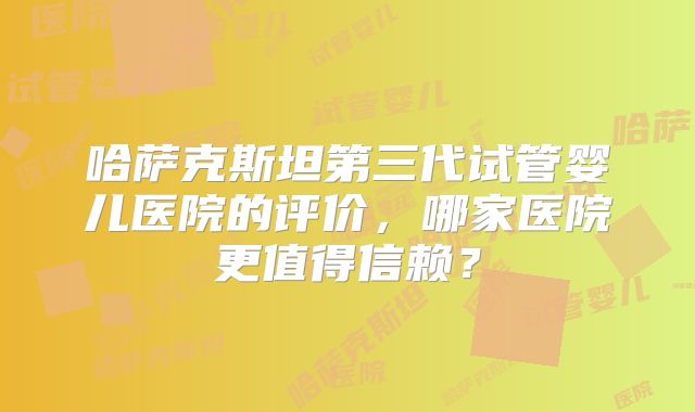 哈萨克斯坦第三代试管婴儿医院的评价，哪家医院更值得信赖？