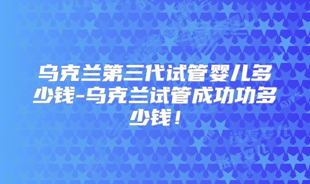 乌克兰第三代试管婴儿多少钱-乌克兰试管成功功多少钱!