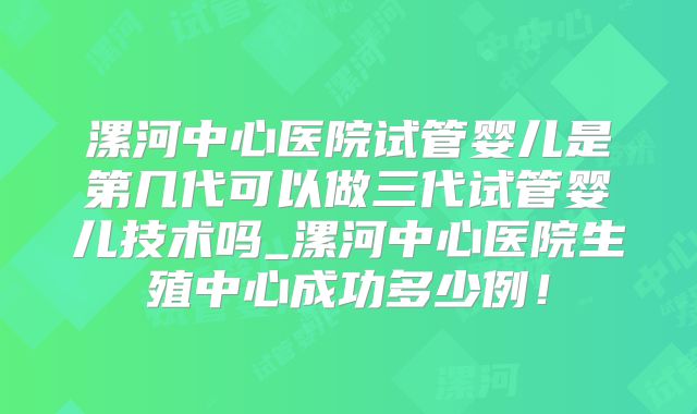 漯河中心医院试管婴儿是第几代可以做三代试管婴儿技术吗_漯河中心医院生殖中心成功多少例！