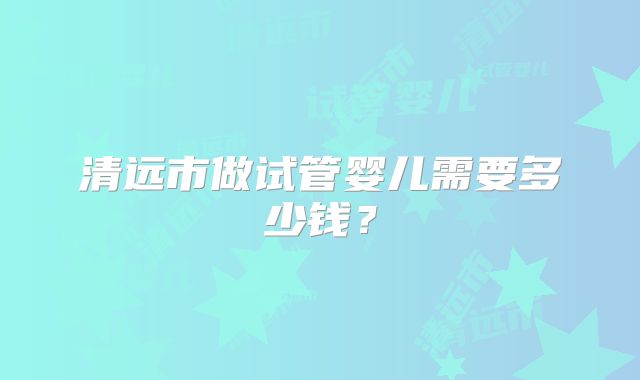 清远市做试管婴儿需要多少钱？