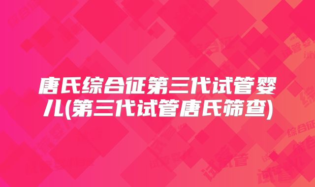 唐氏综合征第三代试管婴儿(第三代试管唐氏筛查)