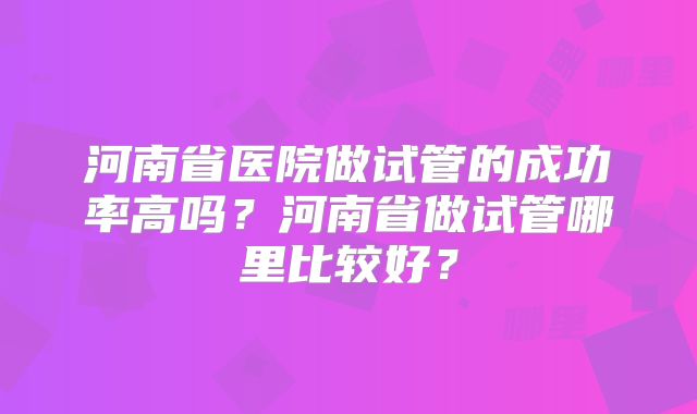 河南省医院做试管的成功率高吗？河南省做试管哪里比较好？