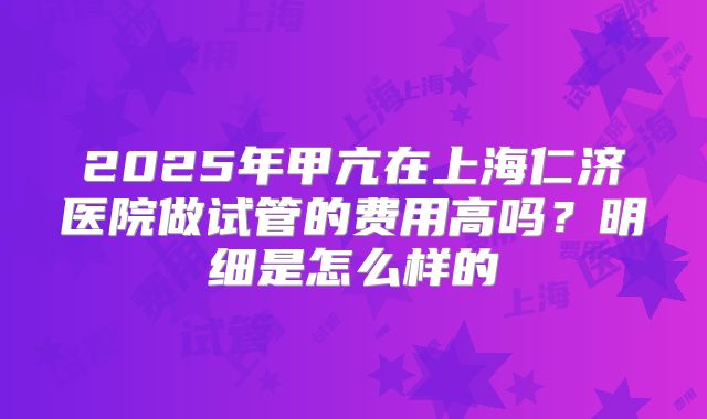 2025年甲亢在上海仁济医院做试管的费用高吗？明细是怎么样的