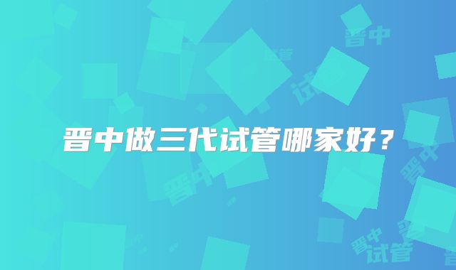 晋中做三代试管哪家好？