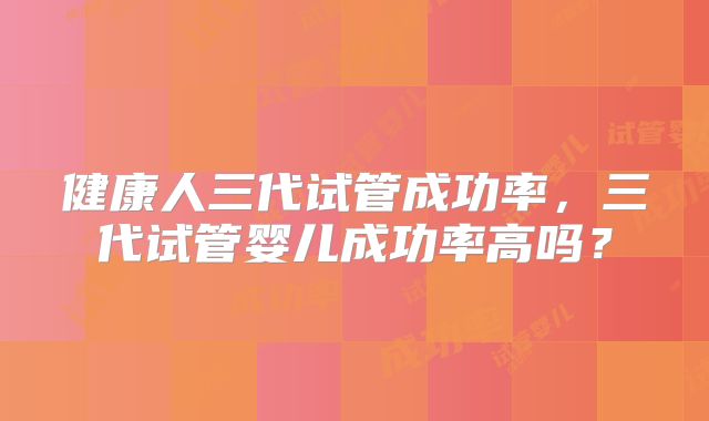 健康人三代试管成功率，三代试管婴儿成功率高吗？