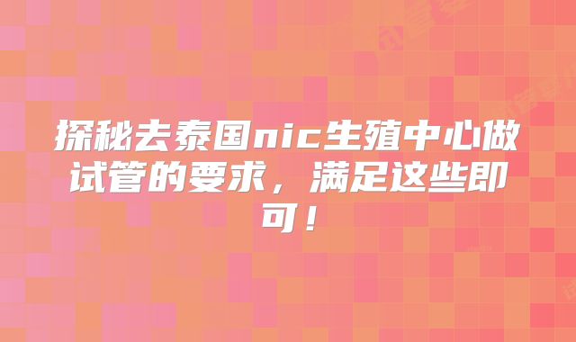 探秘去泰国nic生殖中心做试管的要求,满足这些即可!