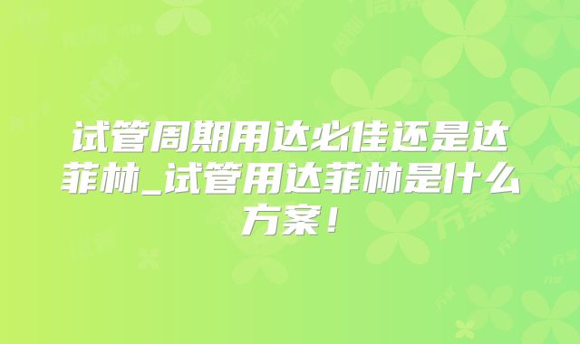 试管周期用达必佳还是达菲林_试管用达菲林是什么方案！