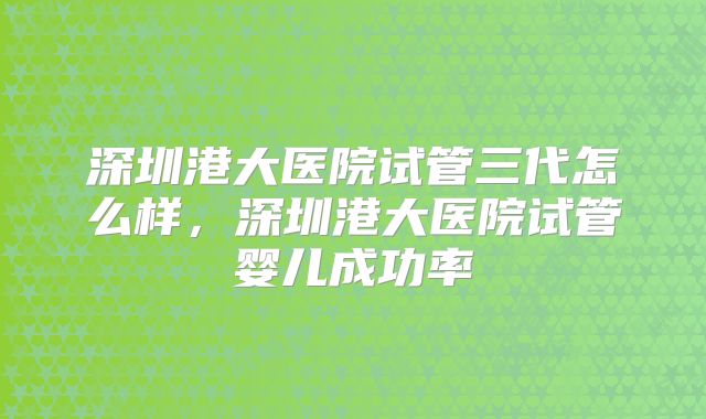 深圳港大医院试管三代怎么样,深圳港大医院试管婴儿成功率