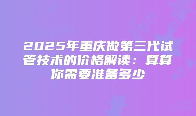 2025年重庆做第三代试管技术的价格解读：算算你需要准备多少