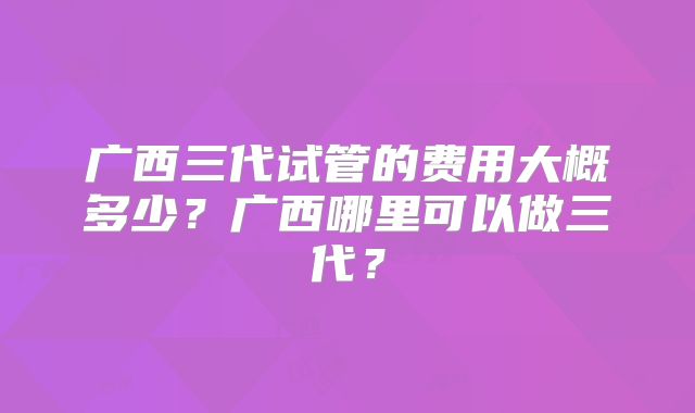 广西三代试管的费用大概多少？广西哪里可以做三代？