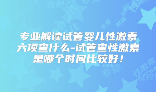 专业解读试管婴儿性激素六项查什么-试管查性激素是哪个时间比较好！