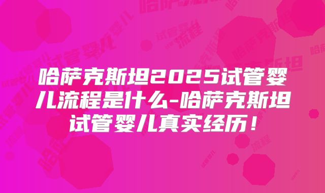 哈萨克斯坦2025试管婴儿流程是什么-哈萨克斯坦试管婴儿真实经历！