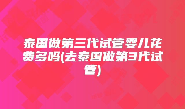 泰国做第三代试管婴儿花费多吗(去泰国做第3代试管)