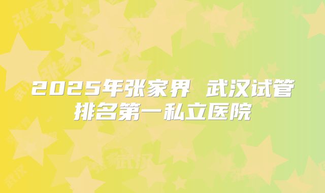 2025年张家界 武汉试管排名第一私立医院