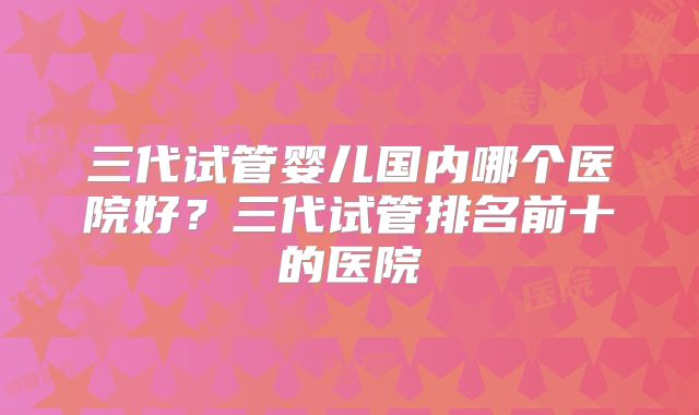 三代试管婴儿国内哪个医院好？三代试管排名前十的医院