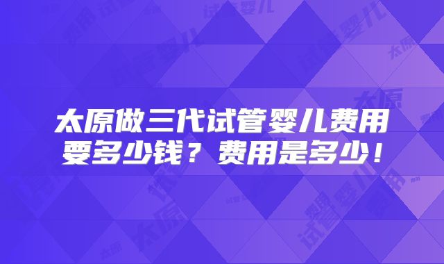 太原做三代试管婴儿费用要多少钱?费用是多少!