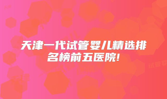 天津一代试管婴儿精选排名榜前五医院!