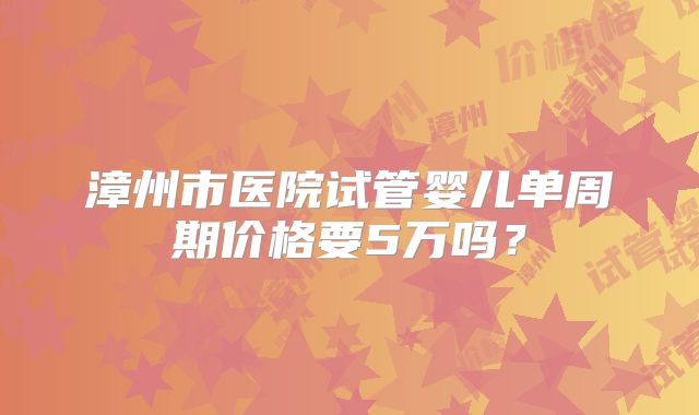 漳州市医院试管婴儿单周期价格要5万吗？