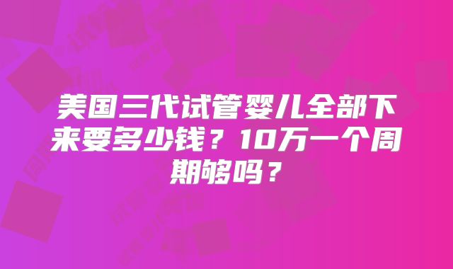 美国三代试管婴儿全部下来要多少钱?10万一个周期够吗?