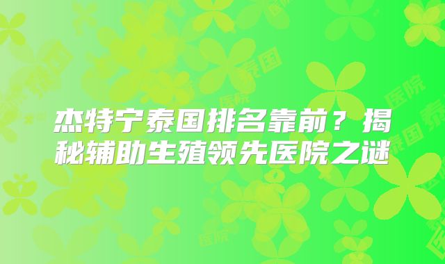 杰特宁泰国排名靠前?揭秘辅助生殖领先医院之谜