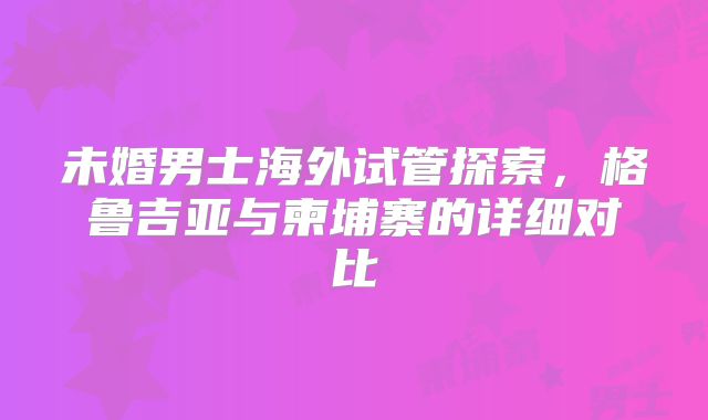 未婚男士海外试管探索，格鲁吉亚与柬埔寨的详细对比