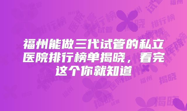 福州能做三代试管的私立医院排行榜单揭晓，看完这个你就知道