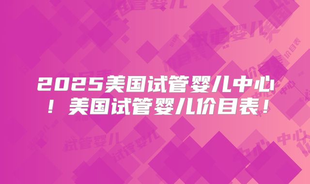 2025美国试管婴儿中心！美国试管婴儿价目表！