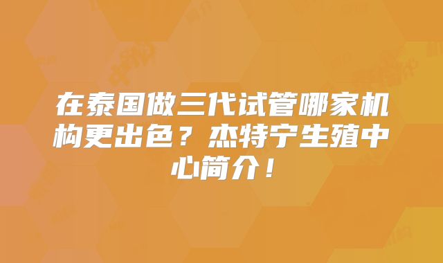 在泰国做三代试管哪家机构更出色?杰特宁生殖中心简介!