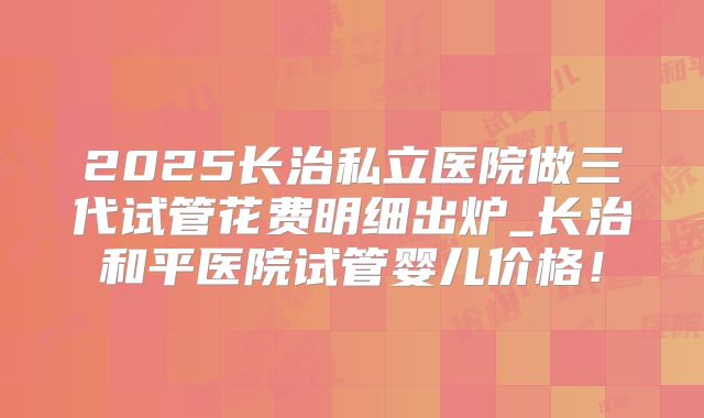 2025长治私立医院做三代试管花费明细出炉_长治和平医院试管婴儿价格!