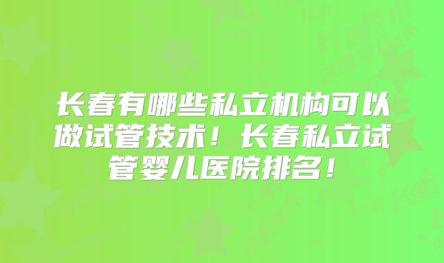 长春有哪些私立机构可以做试管技术！长春私立试管婴儿医院排名！