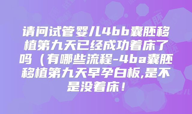 请问试管婴儿4bb囊胚移植第九天已经成功着床了吗（有哪些流程-4ba囊胚移植第九天早孕白板,是不是没着床！
