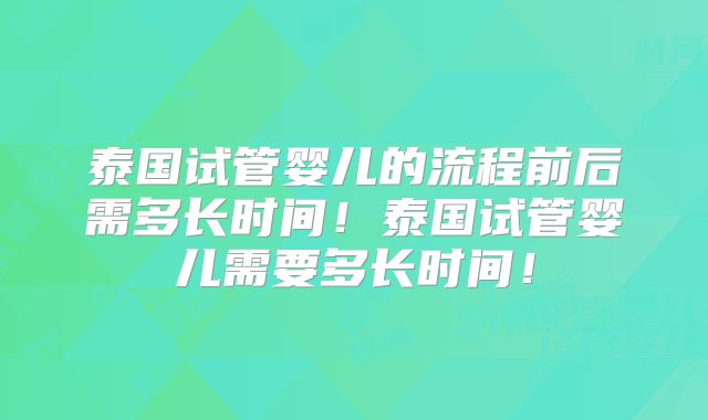 泰国试管婴儿的流程前后需多长时间！泰国试管婴儿需要多长时间！