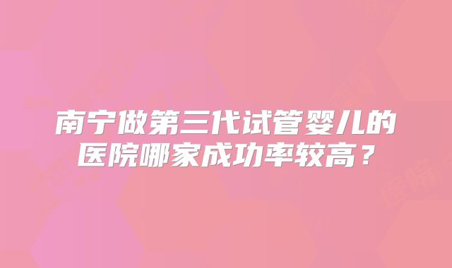 南宁做第三代试管婴儿的医院哪家成功率较高？