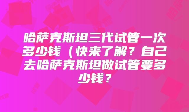哈萨克斯坦三代试管一次多少钱（快来了解？自己去哈萨克斯坦做试管要多少钱？