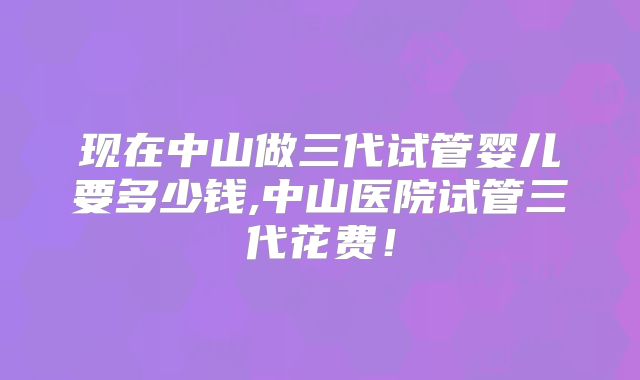 现在中山做三代试管婴儿要多少钱,中山医院试管三代花费!
