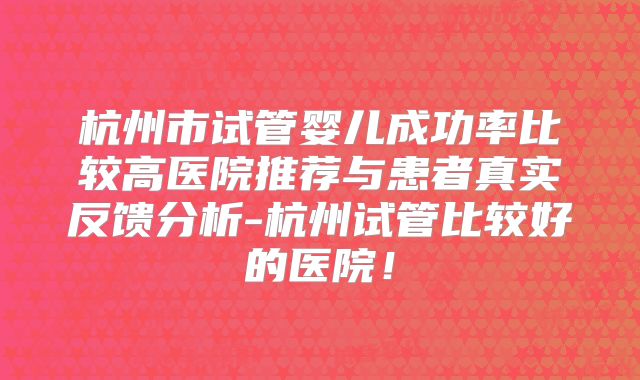 杭州市试管婴儿成功率比较高医院推荐与患者真实反馈分析-杭州试管比较好的医院！